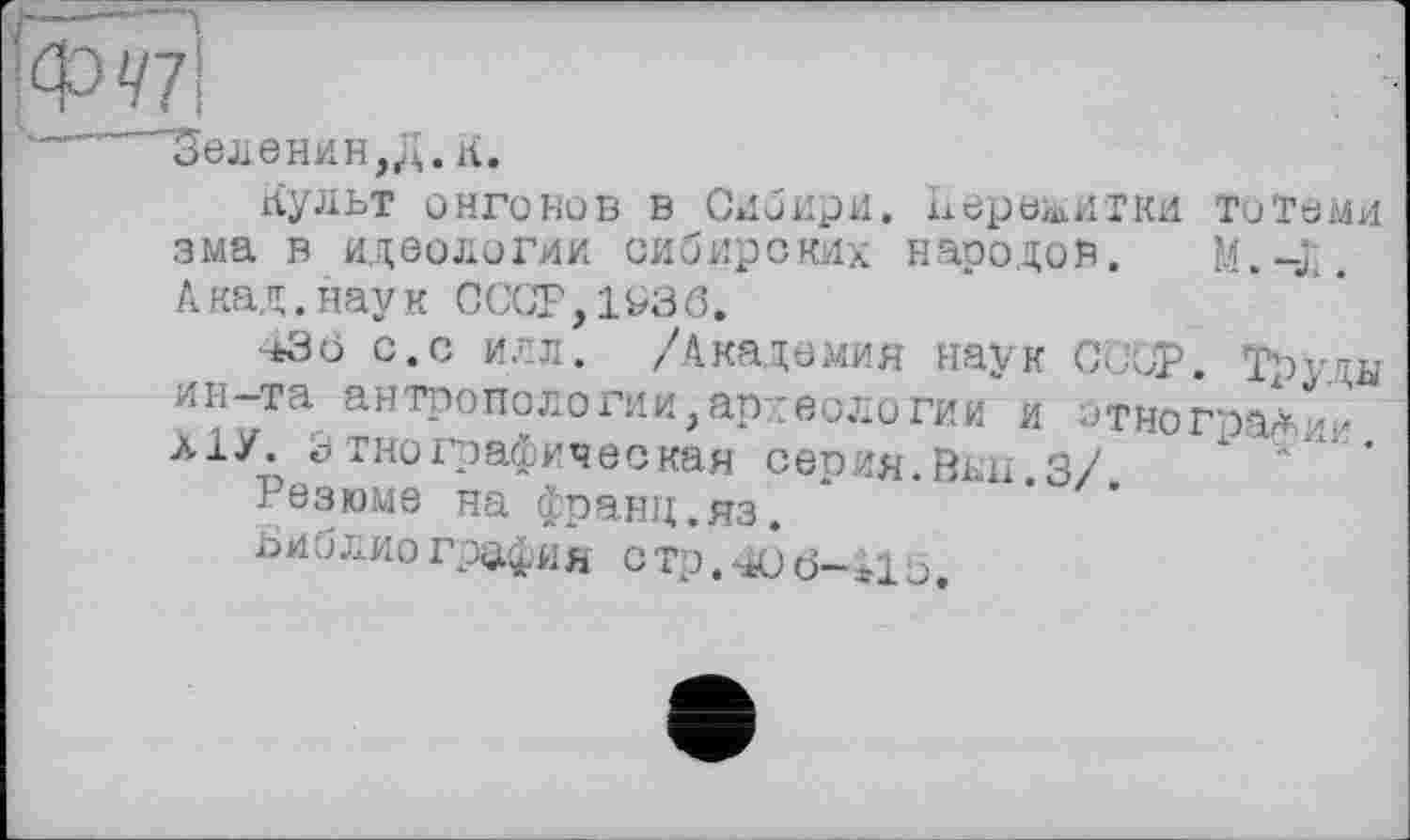 ﻿ФЧ7\
"ое л в н и н, Д. à .
Культ онгонов в Сибири. Пережитки тотеми зма в идеологии сибирских народов. M.-j;. Акад.наук СССР,1^36.
43 ö с.с илл. /Академия наук СССРЇ Труды ин-та антропологии, археологии и отногпа^ии л1У. Этнографическая сепия.Вин 3/
Резюме на франц.яз. *	’ ’
библиография СТР.406-І15.